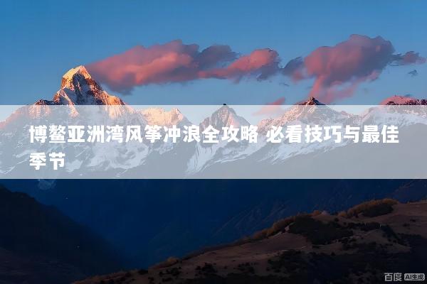 博鳌亚洲湾风筝冲浪全攻略 必看技巧与最佳季节