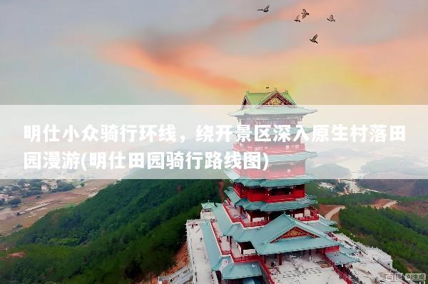 明仕小众骑行环线，绕开景区深入原生村落田园漫游(明仕田园骑行路线图)