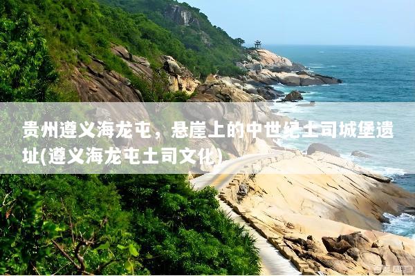 贵州遵义海龙屯，悬崖上的中世纪土司城堡遗址(遵义海龙屯土司文化)