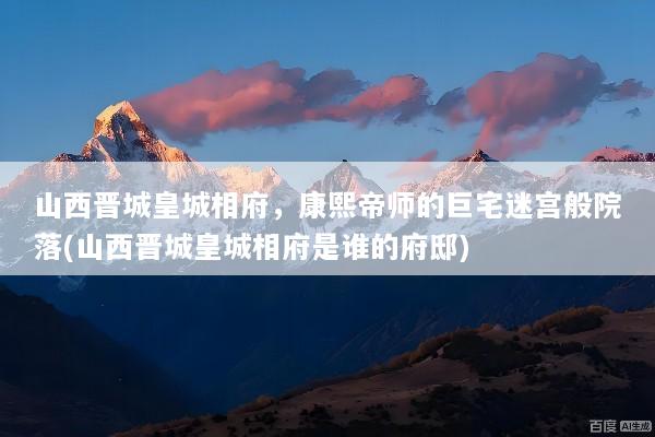 山西晋城皇城相府，康熙帝师的巨宅迷宫般院落(山西晋城皇城相府是谁的府邸)