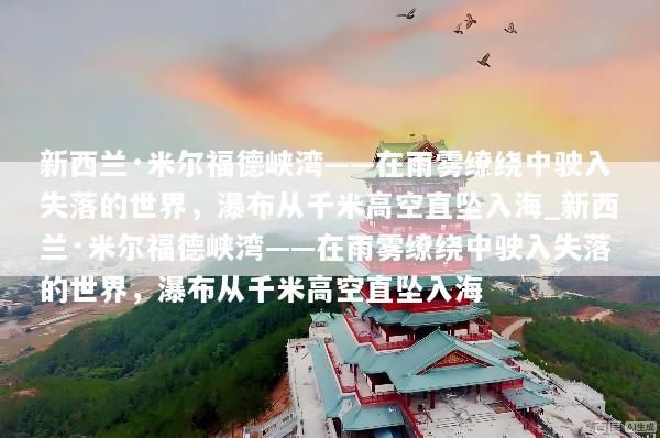 新西兰·米尔福德峡湾——在雨雾缭绕中驶入失落的世界，瀑布从千米高空直坠入海_新西兰·米尔福德峡湾——在雨雾缭绕中驶入失落的世界，瀑布从千米高空直坠入海