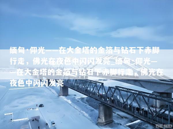 缅甸·仰光——在大金塔的金箔与钻石下赤脚行走，佛光在夜色中闪闪发亮_缅甸·仰光——在大金塔的金箔与钻石下赤脚行走，佛光在夜色中闪闪发亮