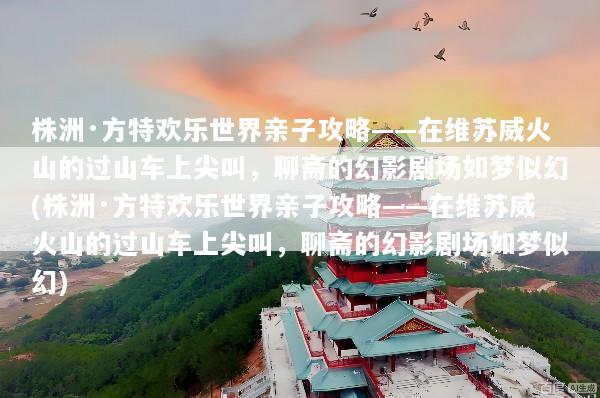 株洲·方特欢乐世界亲子攻略——在维苏威火山的过山车上尖叫，聊斋的幻影剧场如梦似幻(株洲·方特欢乐世界亲子攻略——在维苏威火山的过山车上尖叫，聊斋的幻影剧场如梦似幻)