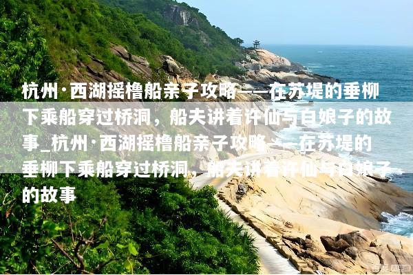 杭州·西湖摇橹船亲子攻略——在苏堤的垂柳下乘船穿过桥洞，船夫讲着许仙与白娘子的故事_杭州·西湖摇橹船亲子攻略——在苏堤的垂柳下乘船穿过桥洞，船夫讲着许仙与白娘子的故事