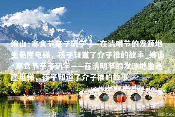 绵山·寒食节亲子研学——在清明节的发源地坐悬崖电梯，孩子知道了介子推的故事_绵山·寒食节亲子研学——在清明节的发源地坐悬崖电梯，孩子知道了介子推的故事