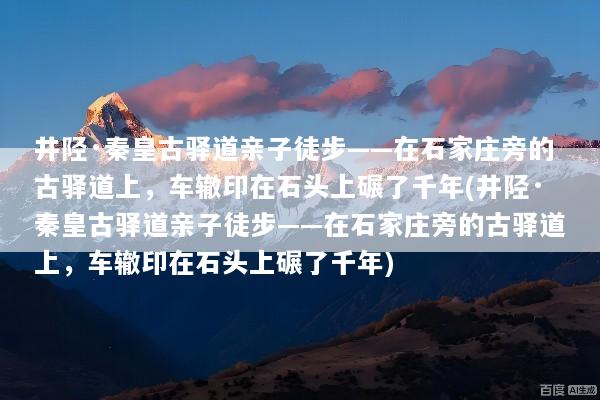 井陉·秦皇古驿道亲子徒步——在石家庄旁的古驿道上，车辙印在石头上碾了千年(井陉·秦皇古驿道亲子徒步——在石家庄旁的古驿道上，车辙印在石头上碾了千年)