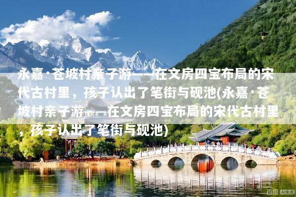 永嘉·苍坡村亲子游——在文房四宝布局的宋代古村里，孩子认出了笔街与砚池(永嘉·苍坡村亲子游——在文房四宝布局的宋代古村里，孩子认出了笔街与砚池)