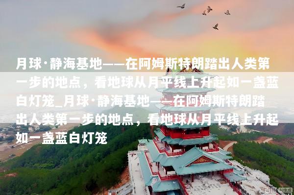 月球·静海基地——在阿姆斯特朗踏出人类第一步的地点，看地球从月平线上升起如一盏蓝白灯笼_月球·静海基地——在阿姆斯特朗踏出人类第一步的地点，看地球从月平线上升起如一盏蓝白灯笼