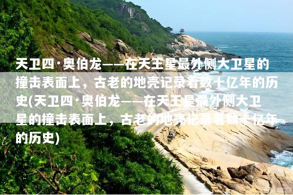 天卫四·奥伯龙——在天王星最外侧大卫星的撞击表面上，古老的地壳记录着数十亿年的历史(天卫四·奥伯龙——在天王星最外侧大卫星的撞击表面上，古老的地壳记录着数十亿年的历史)