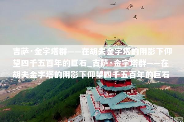 吉萨·金字塔群——在胡夫金字塔的阴影下仰望四千五百年的巨石_吉萨·金字塔群——在胡夫金字塔的阴影下仰望四千五百年的巨石