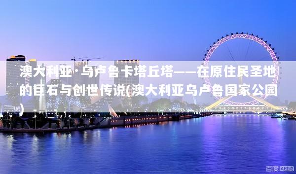 澳大利亚·乌卢鲁卡塔丘塔——在原住民圣地的巨石与创世传说(澳大利亚乌卢鲁国家公园)