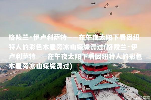 格陵兰·伊卢利萨特——在午夜太阳下看因纽特人的彩色木屋旁冰山缓缓漂过(格陵兰·伊卢利萨特——在午夜太阳下看因纽特人的彩色木屋旁冰山缓缓漂过)