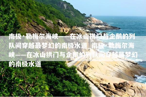 南极·勒梅尔海峡——在冰山拱门与企鹅的列队间穿越最梦幻的南极水道_南极·勒梅尔海峡——在冰山拱门与企鹅的列队间穿越最梦幻的南极水道
