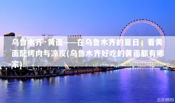 乌鲁木齐·黄面——在乌鲁木齐的夏日，看黄面配烤肉与凉皮(乌鲁木齐好吃的黄面都有哪家)