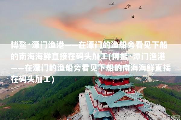 博鳌·潭门渔港——在潭门的渔船旁看见下船的南海海鲜直接在码头加工(博鳌·潭门渔港——在潭门的渔船旁看见下船的南海海鲜直接在码头加工)