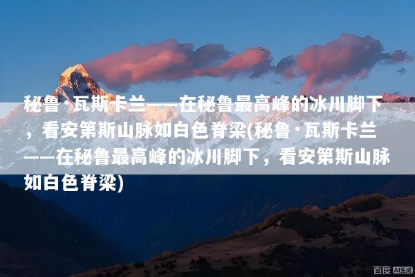 秘鲁·瓦斯卡兰——在秘鲁最高峰的冰川脚下，看安第斯山脉如白色脊梁(秘鲁·瓦斯卡兰——在秘鲁最高峰的冰川脚下，看安第斯山脉如白色脊梁)