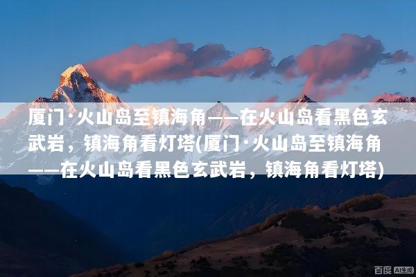 厦门·火山岛至镇海角——在火山岛看黑色玄武岩，镇海角看灯塔(厦门·火山岛至镇海角——在火山岛看黑色玄武岩，镇海角看灯塔)