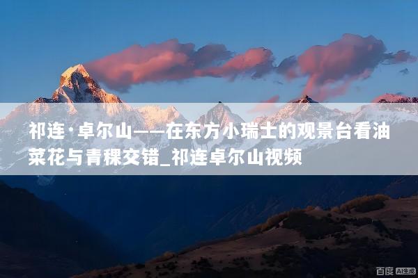 祁连·卓尔山——在东方小瑞士的观景台看油菜花与青稞交错_祁连卓尔山视频