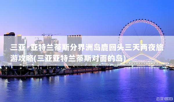 三亚·亚特兰蒂斯分界洲岛鹿回头三天两夜旅游攻略(三亚亚特兰蒂斯对面的岛)