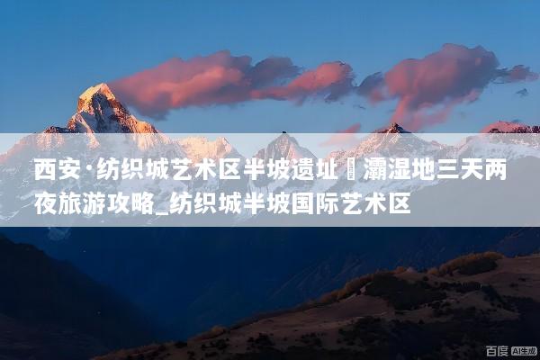 西安·纺织城艺术区半坡遗址浐灞湿地三天两夜旅游攻略_纺织城半坡国际艺术区
