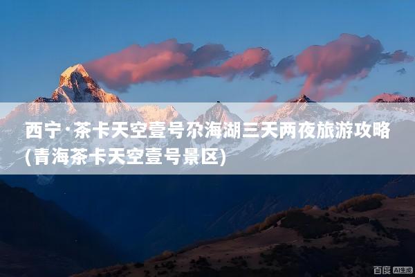 西宁·茶卡天空壹号尕海湖三天两夜旅游攻略(青海茶卡天空壹号景区)