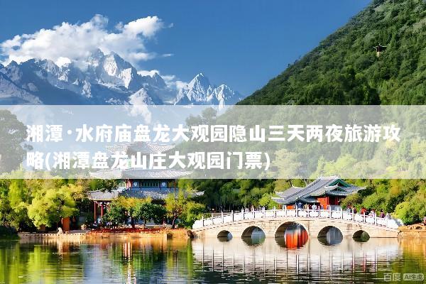 湘潭·水府庙盘龙大观园隐山三天两夜旅游攻略(湘潭盘龙山庄大观园门票)
