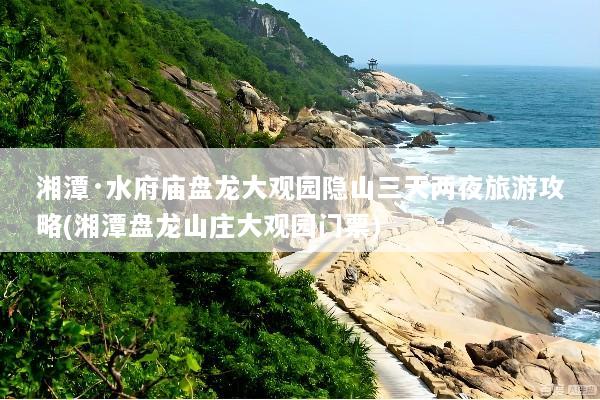 湘潭·水府庙盘龙大观园隐山三天两夜旅游攻略(湘潭盘龙山庄大观园门票)